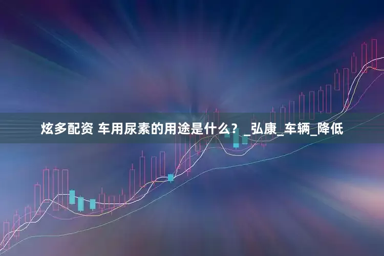 炫多配资 车用尿素的用途是什么？_弘康_车辆_降低