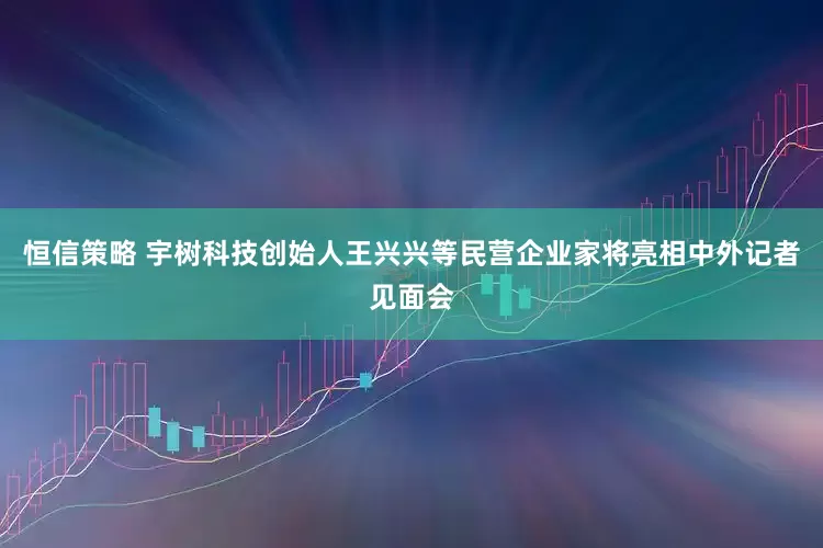 恒信策略 宇树科技创始人王兴兴等民营企业家将亮相中外记者见面会