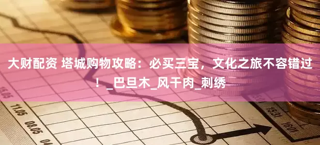 大财配资 塔城购物攻略：必买三宝，文化之旅不容错过！_巴旦木_风干肉_刺绣