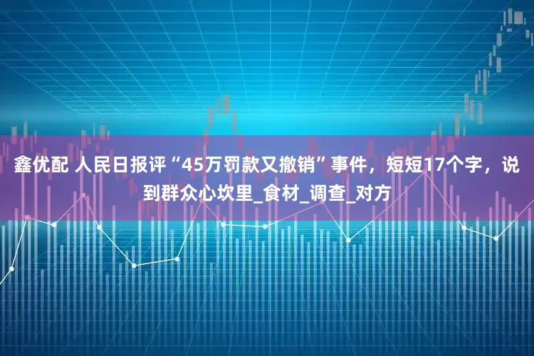 鑫优配 人民日报评“45万罚款又撤销”事件，短短17个字，说到群众心坎里_食材_调查_对方