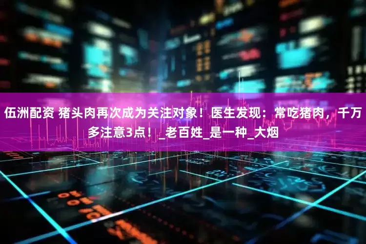 伍洲配资 猪头肉再次成为关注对象！医生发现：常吃猪肉，千万多注意3点！_老百姓_是一种_大烟