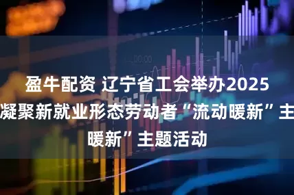 盈牛配资 辽宁省工会举办2025年关爱凝聚新就业形态劳动者“流动暖新”主题活动