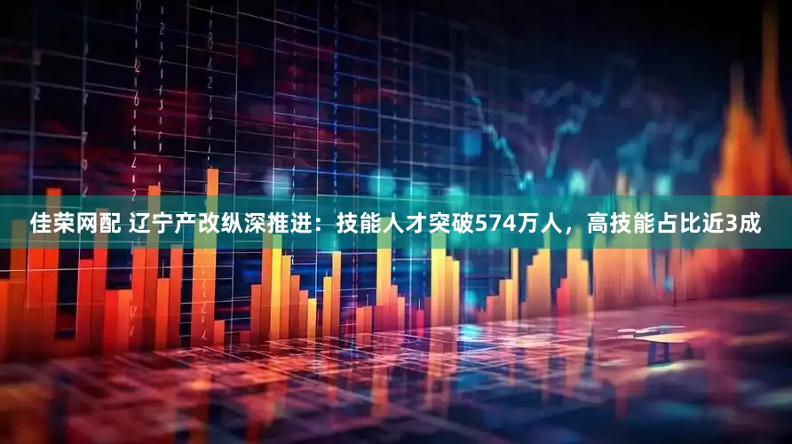 佳荣网配 辽宁产改纵深推进：技能人才突破574万人，高技能占比近3成