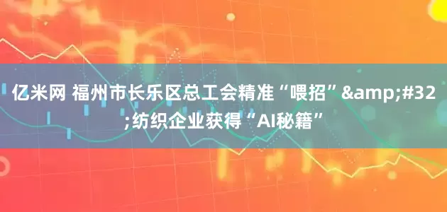 亿米网 福州市长乐区总工会精准“喂招”&#32;纺织企业获得“AI秘籍”