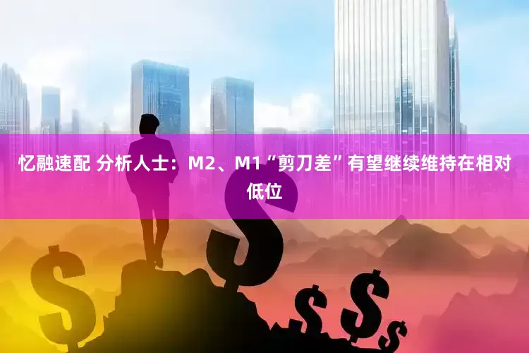 忆融速配 分析人士：M2、M1“剪刀差”有望继续维持在相对低位