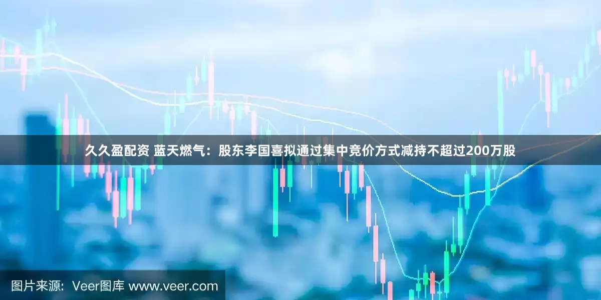 久久盈配资 蓝天燃气：股东李国喜拟通过集中竞价方式减持不超过200万股