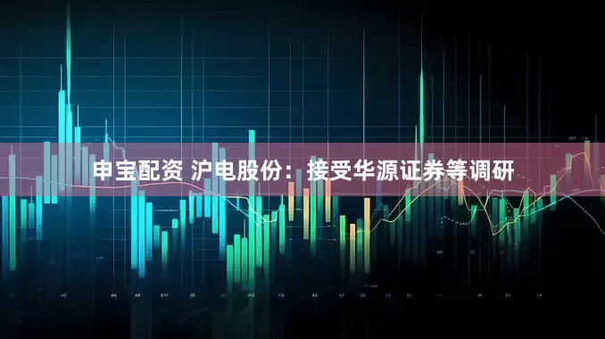 申宝配资 沪电股份：接受华源证券等调研