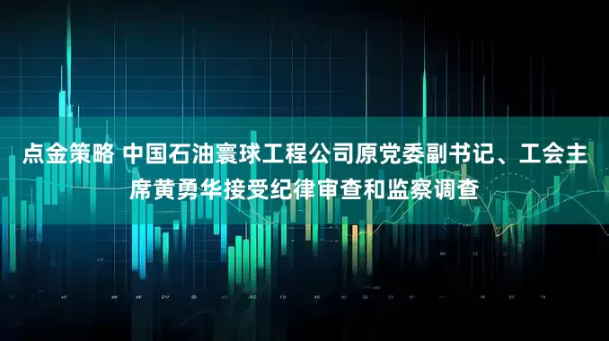 点金策略 中国石油寰球工程公司原党委副书记、工会主席黄勇华接受纪律审查和监察调查