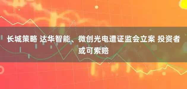 长城策略 达华智能、微创光电遭证监会立案 投资者或可索赔
