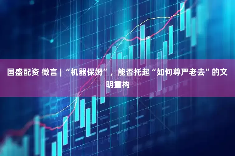 国盛配资 微言 | “机器保姆”，能否托起“如何尊严老去”的文明重构