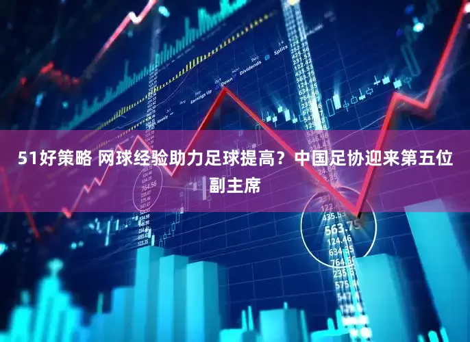51好策略 网球经验助力足球提高？中国足协迎来第五位副主席
