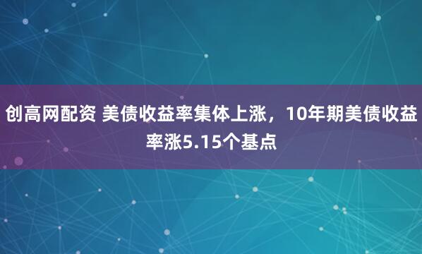 创高网配资 美债收益率集体上涨，10年期美债收益率涨5.15个基点