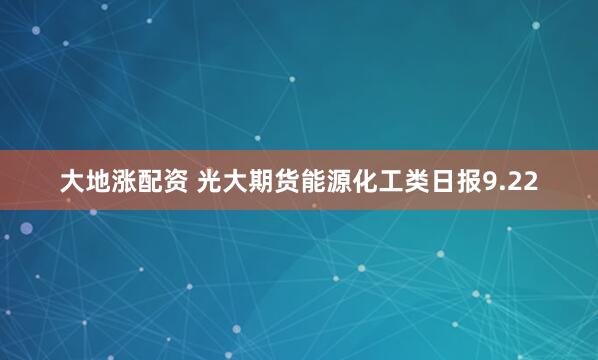 大地涨配资 光大期货能源化工类日报9.22