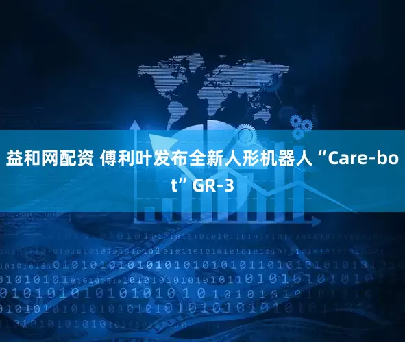益和网配资 傅利叶发布全新人形机器人“Care-bot”GR-3