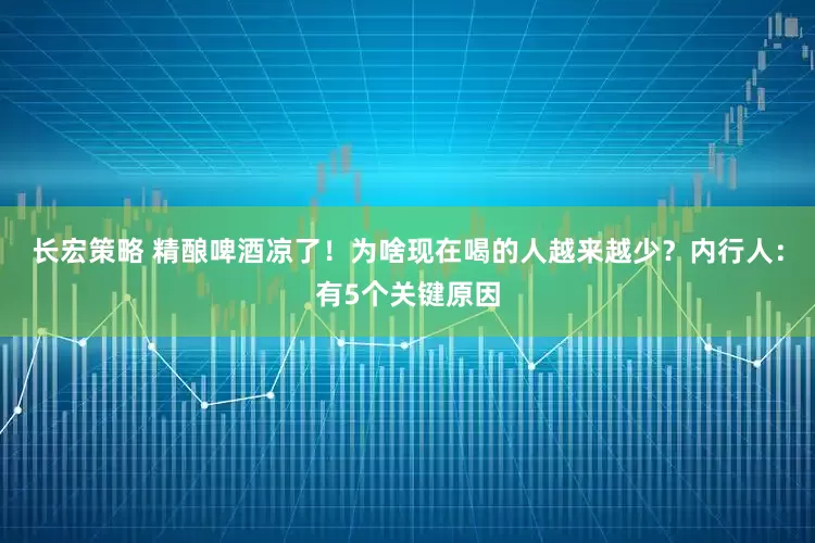 长宏策略 精酿啤酒凉了!为啥现在喝的人越来越少?内行人:有5个关键原因