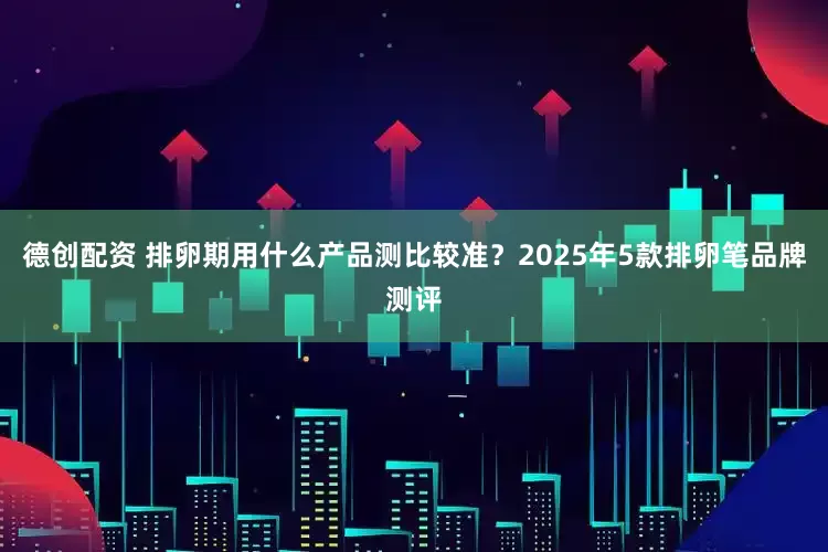 德创配资 排卵期用什么产品测比较准？2025年5款排卵笔品牌测评
