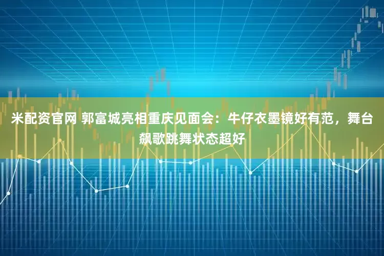 米配资官网 郭富城亮相重庆见面会：牛仔衣墨镜好有范，舞台飙歌跳舞状态超好