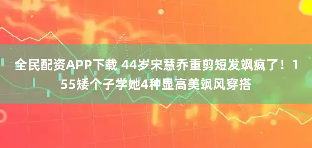 全民配资APP下载 44岁宋慧乔重剪短发飒疯了！155矮个子学她4种显高美飒风穿搭