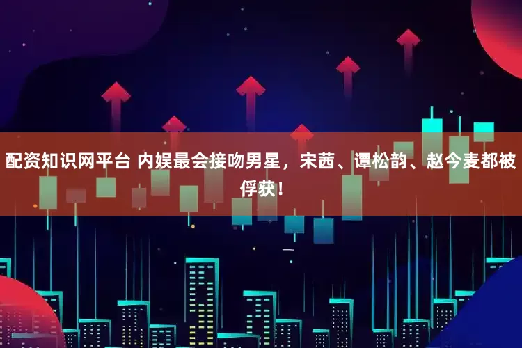 配资知识网平台 内娱最会接吻男星，宋茜、谭松韵、赵今麦都被俘获！